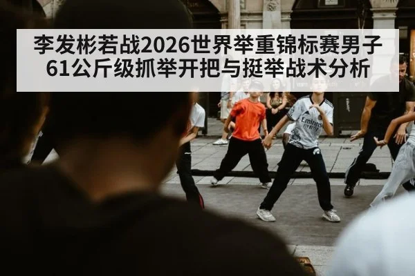 李发彬若战2026世界举重锦标赛男子61公斤级抓举开把与挺举战术分析